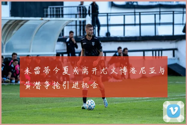米雷蒂今夏或离开尤文博洛尼亚与黄潜争抢引进机会