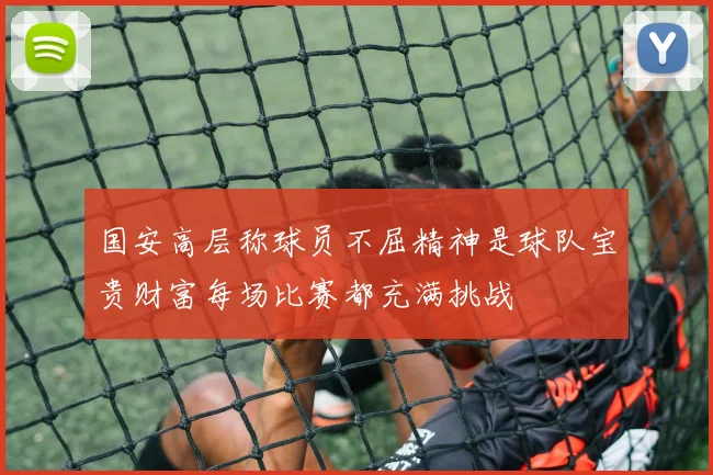 国安高层称球员不屈精神是球队宝贵财富每场比赛都充满挑战
