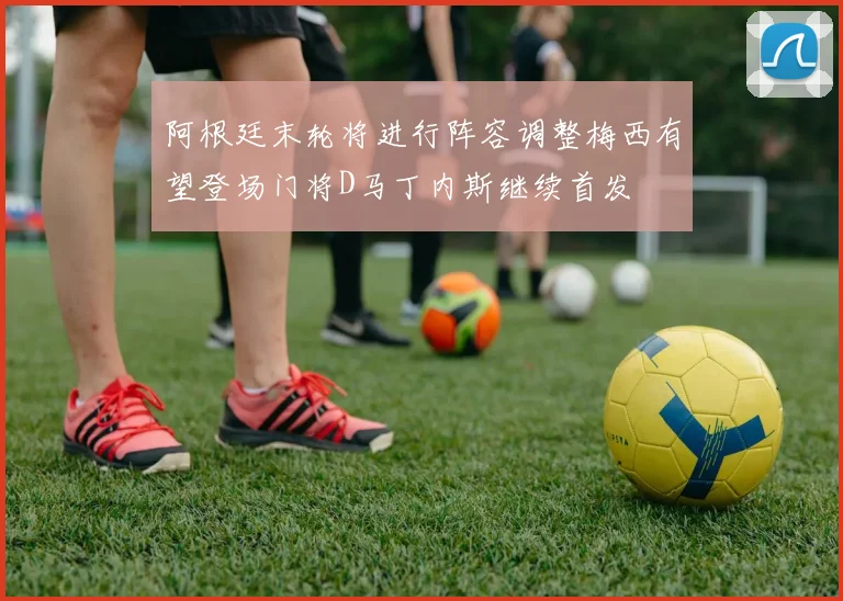 阿根廷末轮将进行阵容调整梅西有望登场门将D马丁内斯继续首发