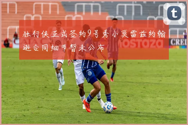 独行侠正式签约9号秀小莫雷兹约翰逊合同细节暂未公布
