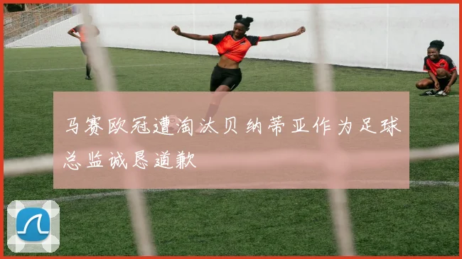 马赛欧冠遭淘汰贝纳蒂亚作为足球总监诚恳道歉