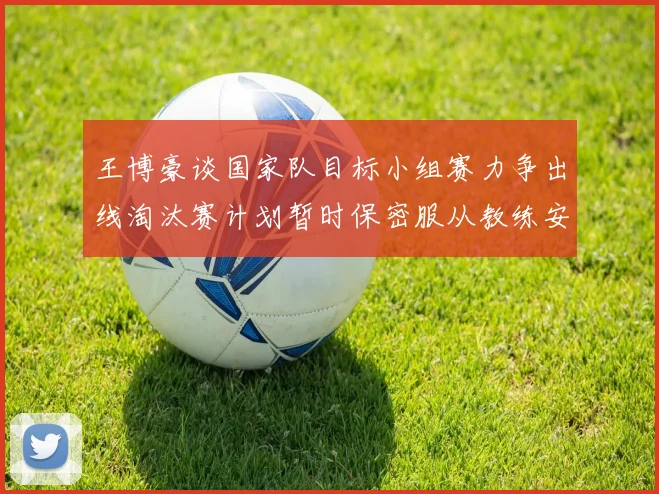 王博豪谈国家队目标小组赛力争出线淘汰赛计划暂时保密服从教练安排