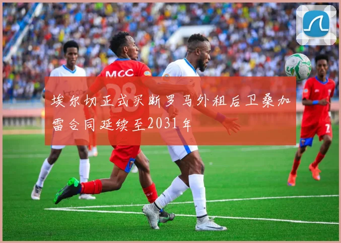 埃尔切正式买断罗马外租后卫桑加雷合同延续至2031年