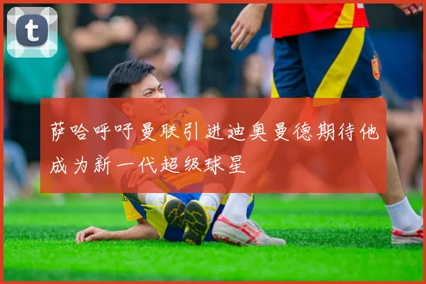 萨哈呼吁曼联引进迪奥曼德期待他成为新一代超级球星