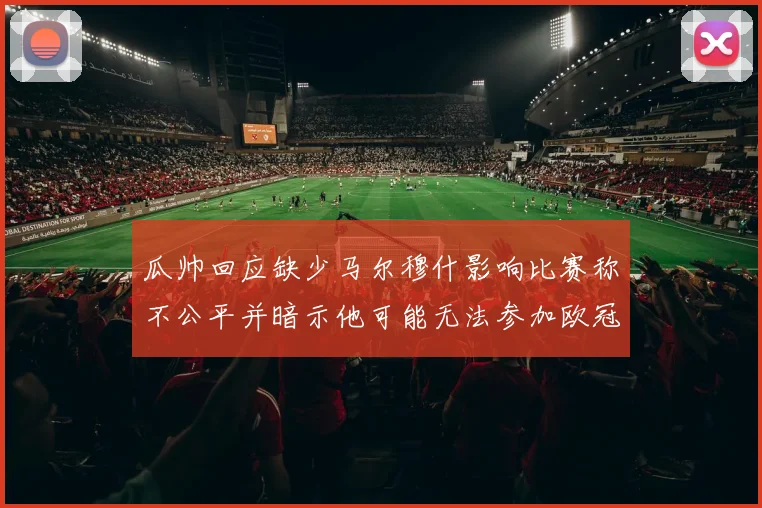瓜帅回应缺少马尔穆什影响比赛称不公平并暗示他可能无法参加欧冠