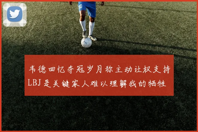 韦德回忆夺冠岁月称主动让权支持LBJ是关键家人难以理解我的牺牲