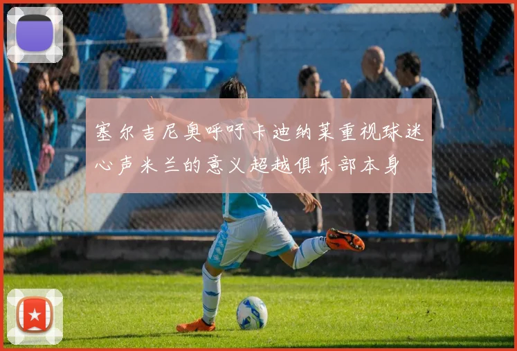 塞尔吉尼奥呼吁卡迪纳莱重视球迷心声米兰的意义超越俱乐部本身