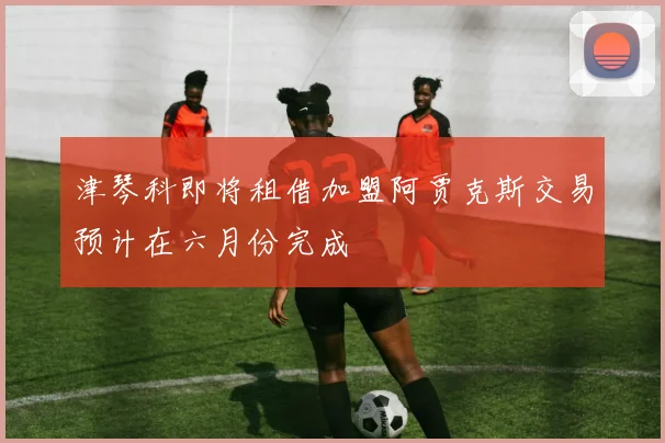 津琴科即将租借加盟阿贾克斯交易预计在六月份完成