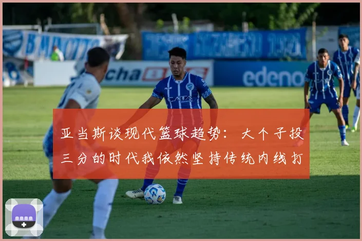 亚当斯谈现代篮球趋势：大个子投三分的时代我依然坚持传统内线打法