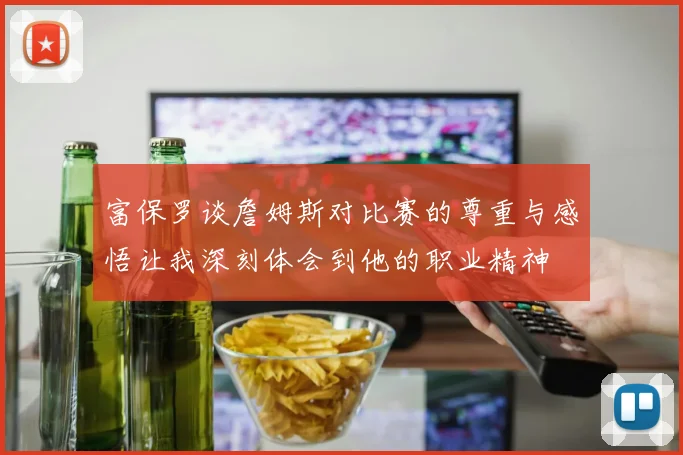 富保罗谈詹姆斯对比赛的尊重与感悟让我深刻体会到他的职业精神