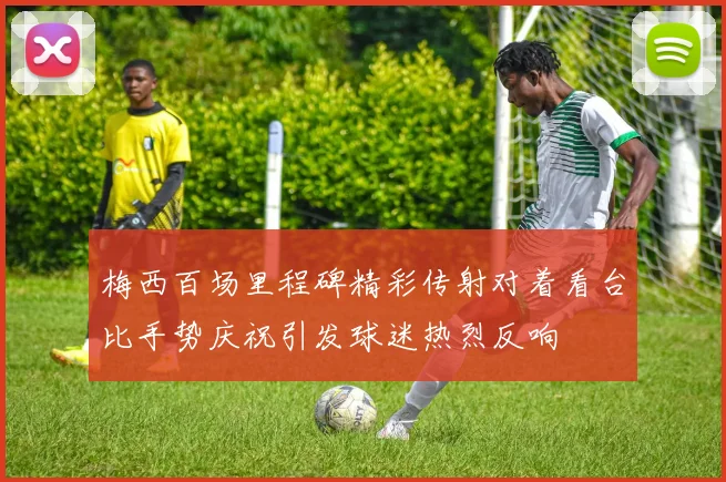 梅西百场里程碑精彩传射对着看台比手势庆祝引发球迷热烈反响