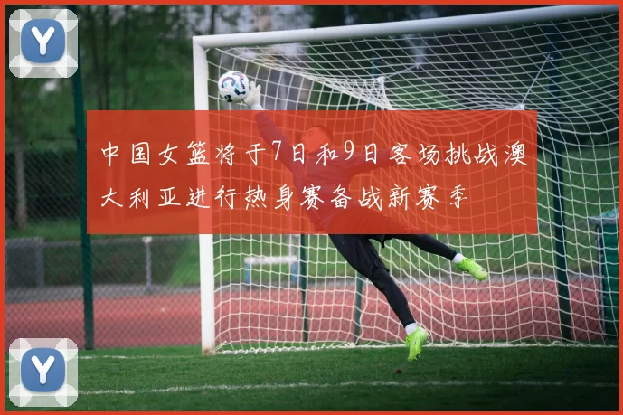中国女篮将于7日和9日客场挑战澳大利亚进行热身赛备战新赛季