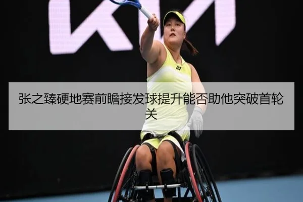 张之臻硬地赛前瞻接发球提升能否助他突破首轮关